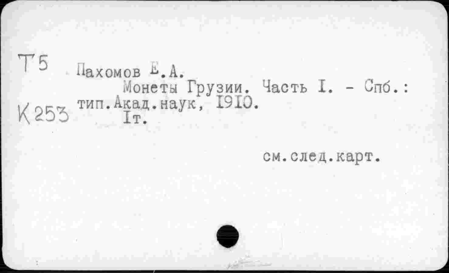 ﻿Т5
К25Ђ
Пахомов ь.А,
Монеты Грузии. Часть I. - Спб. : тип.Акад.наук, I9IO.
1т.
см. след,.карт.